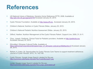 References
 US National Library of Medicine. Genetics Home Reference-CFTR. 2008. Available at
http://ghr.nlm.nih.gov/gene/CFTR Accessed January 24, 2015.
 Cystic Fibrosis Foundation. Available at http://www.cff.org.. Accessed January 24, 2015.
 Children’s National. Nutrition in Cystic Fibrosis Slides. January 25, 2015.
 Children’s National Pediatric Nutrition Assessment Slides. January 25, 2015.
 Gifford, Heather. Nutrition Management of the Cystic Fibrosis Patient. Support Line. 2009, 31; 8-11.
 Chou, Joseph. Peditools, Clinical Tools for Pediatric providers. Available at http://peditools.org.
Accessed January 22, 2015
 EthnoMed. Ethiopian Cultural Profile. Available at
https://ethnomed.org/culture/ethiopian/copy_of_ethiopian-cultural-profile#section-9 Accessed January
26, 2015.
 Reikert, K, Eakin, M. Opportunities for Cystic Fibrosis Care Teams to support treatment adherence.
Journal of Cystic Fibrosis. 2015, 14; 142-148.
 Cystic Fibrosis. Google Image Search Labeled for Re-use.
http://commons.wikimedia.org/wiki/File:Cysticfibrosis01.jpg
 Lungs. Google Image Search Labeled for Re-use.
http://commons.wikimedia.org/wiki/File:Lungs_(animated).gif
 
