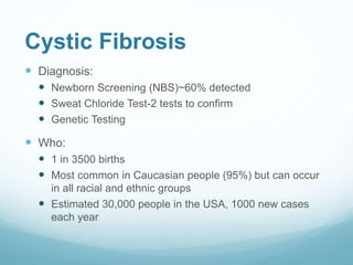 Cystic Fibrosis
 Diagnosis:
 Newborn Screening (NBS)~60% detected
 Sweat Chloride Test-2 tests to confirm
 Genetic Testing
 Who:
 1 in 3500 births
 Most common in Caucasian people (95%) but can occur
in all racial and ethnic groups
 Estimated 30,000 people in the USA, 1000 new cases
each year
 