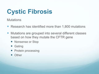 Cystic Fibrosis
Mutations
 Research has identified more than 1,800 mutations
 Mutations are grouped into several different classes
based on how they mutate the CFTR gene
 Nonsense or Stop
 Gating
 Protein processing
 Other
 
