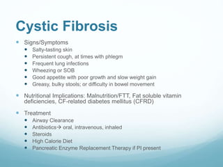 Cystic Fibrosis
 Signs/Symptoms
 Salty-tasting skin
 Persistent cough, at times with phlegm
 Frequent lung infections
 Wheezing or SOB
 Good appetite with poor growth and slow weight gain
 Greasy, bulky stools; or difficulty in bowel movement
 Nutritional Implications: Malnutrition/FTT, Fat soluble vitamin
deficiencies, CF-related diabetes mellitus (CFRD)
 Treatment
 Airway Clearance
 Antibiotics oral, intravenous, inhaled
 Steroids
 High Calorie Diet
 Pancreatic Enzyme Replacement Therapy if PI present
 
