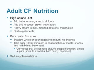 Adult CF Nutrition
 High Calorie Diet
 Add butter or margarine to all foods
 Add oils to soups, stews, vegetables
 Heavy cream in milk, mashed potatoes, milkshakes
 Oral supplements
 Pancreatic Enzymes
 Swallow whole or pour beads into mouth; no chewing
 Take prior (30-60 minutes) to consumption of meals, snacks,
and milk-based beverages
 Only foods that do not need enzyme supplementation: simple
sugars (soda, fruit snacks, hard candy, popsicles)
 Salt supplementation
 