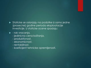  Staticke se oslanjaju na podatke iz samo jedne
(prosecne) godine perioda eksploatacije
investicije. U staticke ocene spadaju:
 - rok vracanja,
- jedinicna cena koštanja,
- produktivnost,
- ekonomicnost,
- rentabilnost,
- koeficijent tehnicke opremljenosti.
 