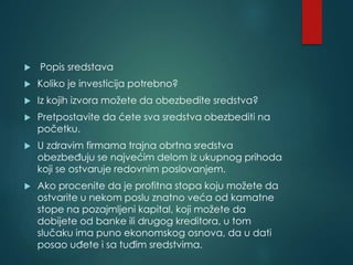  Popis sredstava
 Koliko je investicija potrebno?
 Iz kojih izvora možete da obezbedite sredstva?
 Pretpostavite da ćete sva sredstva obezbediti na
početku.
 U zdravim firmama trajna obrtna sredstva
obezbeđuju se najvećim delom iz ukupnog prihoda
koji se ostvaruje redovnim poslovanjem.
 Ako procenite da je profitna stopa koju možete da
ostvarite u nekom poslu znatno veća od kamatne
stope na pozajmljeni kapital, koji možete da
dobijete od banke ili drugog kreditora, u tom
slučaku ima puno ekonomskog osnova, da u dati
posao uđete i sa tuđim sredstvima.
 