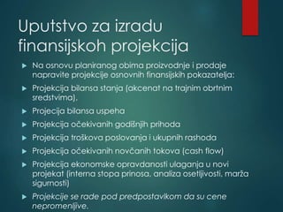 Uputstvo za izradu
finansijskoh projekcija
 Na osnovu planiranog obima proizvodnje i prodaje
napravite projekcije osnovnih finansijskih pokazatelja:
 Projekcija bilansa stanja (akcenat na trajnim obrtnim
sredstvima),
 Projecija bilansa uspeha
 Projekcija očekivanih godišnjih prihoda
 Projekcija troškova poslovanja i ukupnih rashoda
 Projekcija očekivanih novčanih tokova (cash flow)
 Projekcija ekonomske opravdanosti ulaganja u novi
projekat (interna stopa prinosa, analiza osetljivosti, marža
sigurnosti)
 Projekcije se rade pod predpostavlkom da su cene
nepromenljive.
 