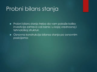 Probni bilans stanja
 Probni bilans stanja treba da vam pokaže koliko
investicija zahteva vaš biznis i u kojoj vrednosnoj i
tehnološkoj strukturi.
 Osnovna konstrukcija bilansa stanja po osnovnim
pozicijama:
 