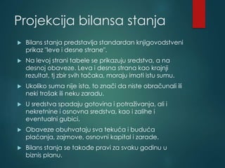 Projekcija bilansa stanja
 Bilans stanja predstavlja standardan knjigovodstveni
prikaz "leve i desne strane".
 Na levoj strani tabele se prikazuju sredstva, a na
desnoj obaveze. Leva i desna strana kao krajnji
rezultat, tj zbir svih tačaka, moraju imati istu sumu.
 Ukoliko suma nije ista, to znači da niste obračunali ili
neki trošak ili neku zaradu.
 U sredstva spadaju gotovina i potraživanja, ali i
nekretnine i osnovna sredstva, kao i zalihe i
eventualni gubici.
 Obaveze obuhvataju sva tekuća i buduća
plaćanja, zajmove, osnovni kapital i zarade.
 Bilans stanja se takođe pravi za svaku godinu u
biznis planu.
 