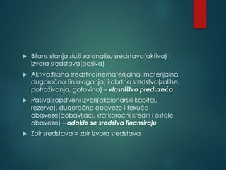  Bilans stanja služi za analizu sredstava(aktiva) i
izvora sredstava(pasiva)
 Aktiva:fiksna sredstva(nematerijalna, materijalna,
dugoročna fin.ulaganja) i obrtna sredstva(zalihe,
potraživanja, gotovina) – vlasništvo preduzeća
 Pasiva:sopstveni izvori(akcionarski kapital,
rezerve), dugoročne obaveze i tekuće
obaveze(dobavljači, kratkoročni krediti i ostale
obaveze) – odakle se sredstva finansiraju
 Zbir sredstava = zbir izvora sredstava
 