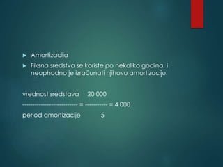  Amortizacija
 Fiksna sredstva se koriste po nekoliko godina, i
neophodno je izračunati njihovu amortizaciju.
vrednost sredstava 20 000
--------------------------- = ----------- = 4 000
period amortizacije 5
 
