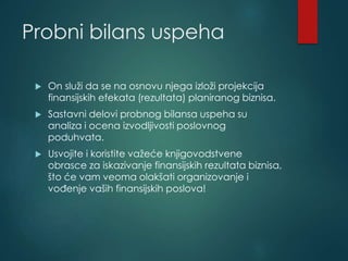 Probni bilans uspeha
 On služi da se na osnovu njega izloži projekcija
finansijskih efekata (rezultata) planiranog biznisa.
 Sastavni delovi probnog bilansa uspeha su
analiza i ocena izvodljivosti poslovnog
poduhvata.
 Usvojite i koristite važeće knjigovodstvene
obrasce za iskazivanje finansijskih rezultata biznisa,
što će vam veoma olakšati organizovanje i
vođenje vaših finansijskih poslova!
 