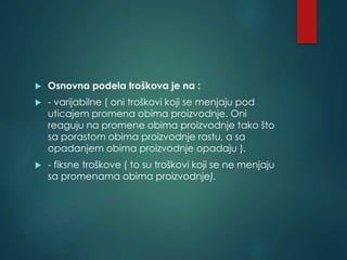  Osnovna podela troškova je na :
 - varijabilne ( oni troškovi koji se menjaju pod
uticajem promena obima proizvodnje. Oni
reaguju na promene obima proizvodnje tako što
sa porastom obima proizvodnje rastu, a sa
opadanjem obima proizvodnje opadaju ).
 - fiksne troškove ( to su troškovi koji se ne menjaju
sa promenama obima proizvodnje).
 