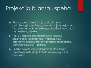 Projekcija bilansa uspeha
 Bilans uspeha predstavlja razliku između
potrošenog i zarađenog novca i daje nam jasnu
sliku o tome da li ste i koliko profitirali odnosno da li
ste i koliko u gubitku.
 Tu se u kratkim crtama prikazuju troškovi
proizvodnje (direktan rad, materijal itd.),
operativni troškovi (troškovi prodaje, marketinga,
administracije i sl.), i prihodi.
 Ukoliko pravite višegodišnji biznis plan, bilans
uspeha morate da prikažete za svaku godinu
ponaosob.
 