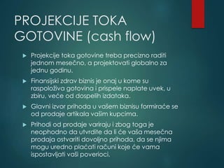 PROJEKCIJE TOKA
GOTOVINE (cash flow)
 Projekcije toka gotovine treba precizno raditi
jednom mesečno, a projektovati globalno za
jednu godinu.
 Finansijski zdrav biznis je onaj u kome su
raspoloživa gotovina i prispele naplate uvek, u
zbiru, veće od dospelih izdataka.
 Glavni izvor prihoda u vašem biznisu formiraće se
od prodaje artikala vašim kupcima.
 Prihodi od prodaje variraju i zbog toga je
neophodno da utvrdite da li će vaša mesečna
prodaja ostvariti dovoljno prihoda, da se njima
mogu uredno plaćati računi koje će vama
ispostavljati vaši poverioci.
 