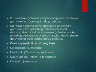  Pri izradi toka gotovine neophodno je poci od stanja
gotovine na pocetku planskog perioda.
 Na takvo pocetno stanje dodaje se povecanje
gotovine u toku planskog perioda, pa se od
njihovog zbira oduzima smanjenje gotovine u toku
planskog perioda, da bi se kao rezultat dobilo stanje
gotovine na kraju posmatranog perioda.
 Okvir za projekciju novčanog toka
 Keš na početku meseca
 Plus: keš koji ’’utiče’’ u preduzeće
 Minus: keš koji ’’ističe’’ iz preduzeća
 Keš na kraju meseca
 