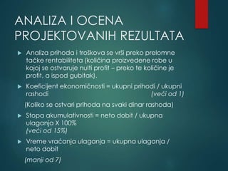 ANALIZA I OCENA
PROJEKTOVANIH REZULTATA
 Analiza prihoda i troškova se vrši preko prelomne
tačke rentabiliteta (količina proizvedene robe u
kojoj se ostvaruje nulti profit – preko te količine je
profit, a ispod gubitak).
 Koeficijent ekonomičnosti = ukupni prihodi / ukupni
rashodi (veći od 1)
(Koliko se ostvari prihoda na svaki dinar rashoda)
 Stopa akumulativnosti = neto dobit / ukupna
ulaganja X 100%
(veći od 15%)
 Vreme vraćanja ulaganja = ukupna ulaganja /
neto dobit
(manji od 7)
 