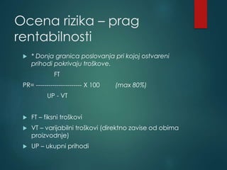 Ocena rizika – prag
rentabilnosti
 * Donja granica poslovanja pri kojoj ostvareni
prihodi pokrivaju troškove.
FT
PR= ---------------------- X 100 (max 80%)
UP - VT
 FT – fiksni troškovi
 VT – varijabilni troškovi (direktno zavise od obima
proizvodnje)
 UP – ukupni prihodi
 