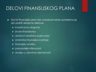 DELOVI FINANSIJSKOG PLANA
 Da bi finansijski plan bio sveobuhvatan potrebno je
da sadrži sledeće delove:
 Investiciona ulaganja
 izvore finansiranja
 obračun rezultata poslovanja
 sintetičke finansijske izveštaje
 finansijsku analizu
 pokazatelje efikasnosti
 analizu u uslovima neizvesnosti
 