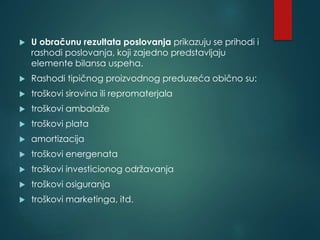  U obračunu rezultata poslovanja prikazuju se prihodi i
rashodi poslovanja, koji zajedno predstavljaju
elemente bilansa uspeha.
 Rashodi tipičnog proizvodnog preduzeća obično su:
 troškovi sirovina ili repromaterjala
 troškovi ambalaže
 troškovi plata
 amortizacija
 troškovi energenata
 troškovi investicionog održavanja
 troškovi osiguranja
 troškovi marketinga, itd.
 