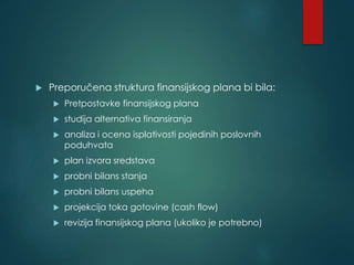  Preporučena struktura finansijskog plana bi bila:
 Pretpostavke finansijskog plana
 studija alternativa finansiranja
 analiza i ocena isplativosti pojedinih poslovnih
poduhvata
 plan izvora sredstava
 probni bilans stanja
 probni bilans uspeha
 projekcija toka gotovine (cash flow)
 revizija finansijskog plana (ukoliko je potrebno)
 