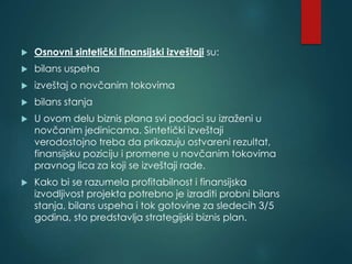  Osnovni sintetički finansijski izveštaji su:
 bilans uspeha
 izveštaj o novčanim tokovima
 bilans stanja
 U ovom delu biznis plana svi podaci su izraženi u
novčanim jedinicama. Sintetički izveštaji
verodostojno treba da prikazuju ostvareni rezultat,
finansijsku poziciju i promene u novčanim tokovima
pravnog lica za koji se izveštaji rade.
 Kako bi se razumela profitabilnost i finansijska
izvodljivost projekta potrebno je izraditi probni bilans
stanja, bilans uspeha i tok gotovine za sledecih 3/5
godina, sto predstavlja strategijski biznis plan.
 