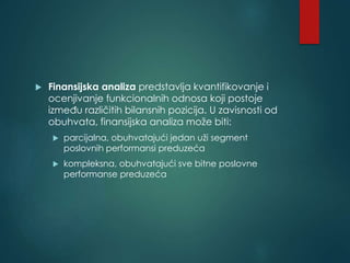  Finansijska analiza predstavlja kvantifikovanje i
ocenjivanje funkcionalnih odnosa koji postoje
između različitih bilansnih pozicija. U zavisnosti od
obuhvata, finansijska analiza može biti:
 parcijalna, obuhvatajući jedan uži segment
poslovnih performansi preduzeća
 kompleksna, obuhvatajući sve bitne poslovne
performanse preduzeća
 