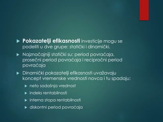 Pokazatelji efikasnosti investicije mogu se
podeliti u dve grupe: statički i dinamički.
 Najznačajniji statički su: period povraćaja,
prosečni period povraćaja i recipročni period
povraćaja
 Dinamički pokazatelji efikasnosti uvažavaju
koncept vremenske vrednosti novca i tu spadaju:
 neto sadašnja vrednost
 indeks rentabilnosti
 interna stopa rentabilnosti
 diskontni period povraćaja
 