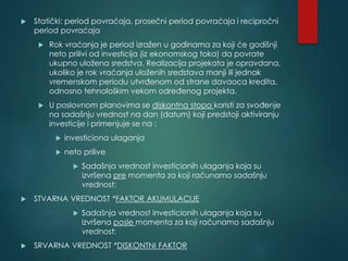  Statički: period povraćaja, prosečni period povraćaja i recipročni
period povraćaja
 Rok vraćanja je period izražen u godinama za koji će godišnji
neto prilivi od investicija (iz ekonomskog toka) da povrate
ukupno uložena sredstva. Realizacija projekata je opravdana,
ukoliko je rok vraćanja uloženih sredstava manji ili jednak
vremenskom periodu utvrđenom od strane davaoca kredita,
odnosno tehnološkim vekom određenog projekta.
 U poslovnom planovima se diskontna stopa koristi za svođenje
na sadašnju vrednost na dan (datum) koji predstoji aktiviranju
investicije i primenjuje se na :
 investiciona ulaganja
 neto prilive
 Sadašnja vrednost investicionih ulaganja koja su
izvršena pre momenta za koji računamo sadašnju
vrednost:
 STVARNA VREDNOST *FAKTOR AKUMULACIJE
 Sadašnja vrednost investicionih ulaganja koja su
izvršena posle momenta za koji računamo sadašnju
vrednost:
 SRVARNA VREDNOST *DISKONTNI FAKTOR
 