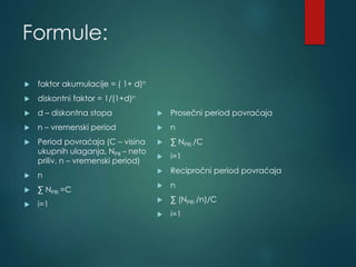 Formule:
 faktor akumulacije = ( 1+ d)n
 diskontni faktor = 1/(1+d)n
 d – diskontna stopa
 n – vremenski period
 Period povraćaja (C – visina
ukupnih ulaganja, NPR – neto
priliv, n – vremenski period)
 n
 ∑ NPRi =C
 i=1
 Prosečni period povraćaja
 n
 ∑ NPRi /C
 i=1
 Recipročni period povraćaja
 n
 ∑ (NPRi /n)/C
 i=1
 