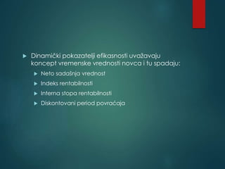  Dinamički pokazatelji efikasnosti uvažavaju
koncept vremenske vrednosti novca i tu spadaju:
 Neto sadašnja vrednost
 Indeks rentabilnosti
 Interna stopa rentabilnosti
 Diskontovani period povraćaja
 