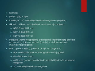  Formule:
 SVNP – SVIU = NSV
 Ir =NSV/SC (SC – sadašnja vrednost ulaganja u projekat)
 IRR >d ; IRR=d -su kriterijumi za prihvatanje projekta
 NSV>0 sledi IRR > d
 NSV=0 sledi IRR = d
 NSV<0 sledi IRR < d
 Pokazuje vreme neophodno da sadašnja vrednost neto priliva iz
ekonomskog toka nadoknadi (pokrije) sadašnju vrednost
investicionog ulaganja.
 Npr 1/ (1+d) + Npr 2/ (1+d)² +...+ Npr n/ (1+d)ᴺ = SC
 Npr – neto priliv iz ekonomskog toka u n-toj godini
 d – diskontna stopa
 n (N) – br. godina potrebnih da se prilivi izjednače sa visinom
ulaganja
 SC – sadašnja vrednost ulaganja
 
