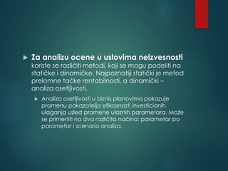  Za analizu ocene u uslovima neizvesnosti
koriste se različiti metodi, koji se mogu podeliti na
statičke i dinamičke. Najpoznatiji statički je metod
prelomne tačke rentabilnosti, a dinamički –
analiza osetljivosti.
 Analiza osetljivosti u biznis planovima pokazuje
promenu pokazatelja efikasnosti investicionih
ulaganja usled promene ulaznih parametara. Može
se primeniti na dva različita načina: parametar po
parametar i scenario analiza.
 
