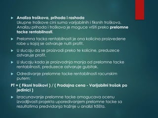  Analiza troškova, prihoda i rashoda
Ukupne troškove cini suma varijabilnih i fiksnih troškova.
Analizu prihoda i troškova je moguce vršiti preko prelomne
tacke rentabilnosti.
 Prelomna tacka rentabilnosti je ona kolicina proizvedene
robe u kojoj se ostvaruje nulti profit.
 U slucaju da se proizvodi preko te kolicine, preduzece
ostvaruje profit.
 U slucaju kada je proizvodnja manja od prelomne tacke
rentabilnosti, preduzece ostvaruje gubitak.
 Odredivanje prelomne tacke rentabilnosti racunskim
putem:
PT = ( Fiksni troškovi ) / ( Prodajna cena - Varijabilni trošak po
jedinici )
 Izracunavanje prelomne tacke omogucava ocenu
izvodljivosti projekta uporedivanjem prelomne tacke sa
rezultatima predvidanja tražnje u analizi tržišta.
 
