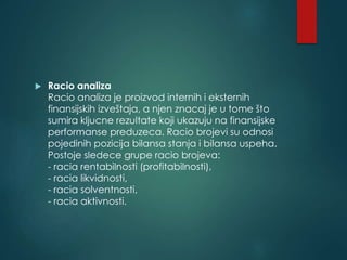  Racio analiza
Racio analiza je proizvod internih i eksternih
finansijskih izveštaja, a njen znacaj je u tome što
sumira kljucne rezultate koji ukazuju na finansijske
performanse preduzeca. Racio brojevi su odnosi
pojedinih pozicija bilansa stanja i bilansa uspeha.
Postoje sledece grupe racio brojeva:
- racia rentabilnosti (profitabilnosti),
- racia likvidnosti,
- racia solventnosti,
- racia aktivnosti.
 