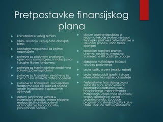 Pretpostavke finansijskog
plana
 karakteristike vašeg biznisa
 tržišnu situaciju u kojoj ćete obavljati
biznis
 kapitalne mogućnosti sa kojima
raspolažete
 potrebe za poslovnim prostorom,
opremom, nameštajem, instalacijama
i drugim fiksnim fondovima
 potrebe za trajnim obrtnim sredstvima
(cirkulirajućim kapitalom)
 potrebe za finansijskim sredstvima sa
kojima ćete izmirivati plate zaposlenih
 potrebe za finansijskim i materijalnim
sredstvima koja će služiti za pokriće
ostalih investicionih i operativnih
aktivnosti
 datum planiranog ulaska u
investicioni projekat, vreme njegove
realizacije, finansijski poslovi i
aktivnosti koje treba obaviti u
pripremnom periodu
 datum planiranog ulaska u
redovno tekuće poslovanje kao i
finansijske poslove i aktivnosti koje u
tekućem procesu rada treba
obavljati
 prosečan planirani promet:
dnevne, nedeljne, mesečne,
tromesečne i/ili godišnje prodaje
 planirane materijalne troškove
tekućeg poslovanja
 bruto razliku u ceni (maržu, rabat)
 bruto i neto dobit (profit) i druge
relevantne finansijske pokazatelje
 Pretpostavke finansijskog plana
treba da budu zasnovane na
predhodno urađenom planu
pozicioniranja, menadžmenta i
marketinga. Zatim vršite situacionu
analizu (postojeće stanje) i
projektnu analizu (buduće
prognozirano stanje).Kapital koji se
ulaže u tekuću aktivu preduzeća.
 