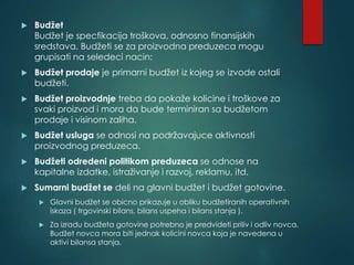  Budžet
Budžet je specfikacija troškova, odnosno finansijskih
sredstava. Budžeti se za proizvodna preduzeca mogu
grupisati na seledeci nacin:
 Budžet prodaje je primarni budžet iz kojeg se izvode ostali
budžeti.
 Budžet proizvodnje treba da pokaže kolicine i troškove za
svaki proizvod i mora da bude terminiran sa budžetom
prodaje i visinom zaliha.
 Budžet usluga se odnosi na podržavajuce aktivnosti
proizvodnog preduzeca.
 Budžeti odredeni politikom preduzeca se odnose na
kapitalne izdatke, istraživanje i razvoj, reklamu, itd.
 Sumarni budžet se deli na glavni budžet i budžet gotovine.
 Glavni budžet se obicno prikazuje u obliku budžetiranih operativnih
iskaza ( trgovinski bilans, bilans uspeha i bilans stanja ).
 Za izradu budžeta gotovine potrebno je predvideti priliv i odliv novca.
Budžet novca mora biti jednak kolicini novca koja je navedena u
aktivi bilansa stanja.
 