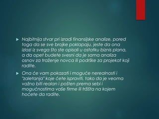  Najbitnija stvar pri izradi finansijske analize, pored
toga da se sve brojke poklapaju, jeste da ona
izlazi iz svega što ste opisali u ostatku biznis plana,
a da opet budete svesni da je sama analiza
osnov za traženje novca ili podrške za projekat koji
radite.
 Ona će vam pokazati i moguće nerealnosti i
"zaletanja" koje ćete ispraviti, tako da je veoma
važno biti realan i pošten prema sebi i
mogućnostima vaše firme ili tržišta na kojem
hoćete da radite.
 