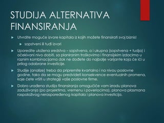 STUDIJA ALTERNATIVA
FINANSIRANJA
 Utvrdite moguće izvore kapitala iz kojih možete finansirati svoj biznis!
 sopstveni ili tuđi izvori
 Uporedite uložena sredstva – sopstvena, a i ukupna (sopstvena + tudja) i
očekivani nivo dobiti, sa planiranim troškovima i finansijskim izdacima u
raznim kombinacijama dok ne dođete do najbolje varijante koja će ići u
prilog odabrane investicije.
 Studije (analize) treba da pripremite kvartalno i na nivou poslovne
godine, tako da se mogu predvideti konsekvence eventualnih promena,
koje ćete vršiti u strategiji vaše poslovne firme.
 Dobro urađena studija finansiranja omogućiće vam izradu planova
zaduživanja (po projektima, vremenu i poveriocima), planova plasmana
raspoloživog neraspoređenog kapitala i planova investicija.
 