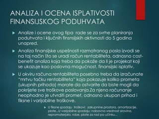 ANALIZA I OCENA ISPLATIVOSTI
FINANSIJSKOG PODUHVATA
 Analize i ocene ovog tipa rade se za svrhe planiranja
poduhvata i ključnih finsnsijskih aktivnosti do 5 godina
unapred.
 Analiza finansijske uspešnosti razmatranog posla izvodi se
na taj način što se uradi račun rentabiliteta, odnosno cost-
benefit analiza koja treba da pokaže da li je projekat koji
se ukazuje kao poslovna mogućnost, finansijski isplativ.
 U okviru računa rentabiliteta posebno treba da izračunate
“mrtvu tačku rentabiliteta” koja pokazuje koliko prometa
(ukupnih prihoda) morate da ostvarite da biste mogli da
pokrijete sve troškove poslovanja.Za njeno računanje
neophodno je utvrditi promet, odnosno ukupan prihod i
fiksne i varijabilne troškove.
 U fiksne spadaju troškovi: zakupnine prostora, amortizacije,
plate...U varijabilne spadaju: nabavna vrednost sirovina,
repromaterjala, robe, plate za rad po učinku...
 