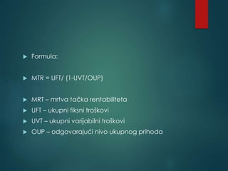  Formula:
 MTR = UFT/ (1-UVT/OUP)
 MRT – mrtva tačka rentabiliteta
 UFT – ukupni fiksni troškovi
 UVT – ukupni varijabilni troškovi
 OUP – odgovarajući nivo ukupnog prihoda
 