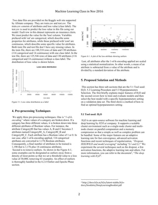 Machine	Learning	Class	in	Nov	2016	
	 2	
Two data files are provided on the Kaggle web site supported
by Allstate company. They are train.csv and test.csv. The
train.csv consists of attributes and loss value (class label). The
test.csv is used to predict the loss value in this file using our
model. Each row in this dataset represents an insurance claim.
We must predict the value for the 'loss' column. Variables
prefaced with 'cat' are categorical, which describe some
properties for attributes, while those prefaced with 'cont' are
continuous, which describe some specific value for attributes.
Both train file and test file don’t have any missing values. In
the train file, there are 188,318 rows of data and 130 attributes
(116 categorical and 14 continuous) with one class label. In the
test file, there are 125,546 rows of data and 130 attributes (116
categorical and 14 continuous) without a class label. The
distribution of loss value is shown below.
Figure 3.1. Loss value distribution as a label
4. Pre-processing Techniques
We apply three pre-processing techniques. One is “1-of-k-
encoding” where values of a category are broken down. If a
category has three different values, it is broken down into three
different attributes of Boolean values. For instance, the
attribute Category80 that has values A, B and C becomes 3
attributes named Category80_A, Category80_B and
Category80_C. Each attribute has a Boolean value of 1 or 0. In
our case, after 1-of-k-encoding applied, 116 categorical
attributes are converted to 1,176 Boolean attributes.
Consequently, a final number of attributes to be trained is
1,190 that is 1,176 plus 14 continuous attributes.
Second is to remove outliers. As shown in the Figure 4-1,
some examples can be designated as outliers away from a
density of most points so that we set a threshold value to a loss
value of 30,000, removing 63 examples. An effect of outliers
is thoroughly handled in the 6.2.4 Outlier and Epochs Phase
section.
Figure 4-1. A plot of the loss attribute showing outliers
Last, all attributes after the 1-of-k-encoding applied are scaled
using a statistical normalization. In other words, a mean of an
attribute is subtracted from a value of the attribute and is
divided by a standard deviation of the attribute.
5. Proposed Solution and Methods
This section has three sub-sections that are the 5.1 Tool used:
H2O, 5.2 Learning Procedure and 5.3 Hyperparameters
Selection. The first briefly explains major features of H2O and
the second covers how to train and evaluate models and then
select the best model with a specific hyperparameters setting
on a validation data set. The third shows a method of how to
find an optimal hyperparameters setting.
5.1 Tool used: H2O
H2O is an open-source software for machine learning and
deep learning by H2O.ai company. It supports a scalable
cluster environment such as a single-node cluster and multi-
node cluster on parallel computation and a memory
compression so that a simple as well as complex problem can
be handled. Some of the major features are an adaptive
learning rate for fast convergence, advanced activation
functions and recent techniques of regularization, “Dropout,
HOGWILD and model averaging” including “L1 and L2.” We
experiment the several techniques such as the dropout, a few
activation functions, the adaptive learning rate and others. For
more information, you can refer to the document3
, “The deep
learning with H2O”.
																																																								
3	http://docs.h2o.ai/h2o/latest-stable/h2o-
docs/booklets/DeepLearningBooklet.pdf	
 