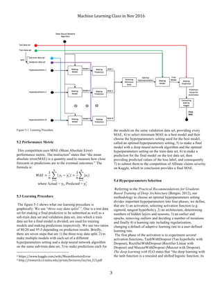 Machine	Learning	Class	in	Nov	2016	
	 3	
Figure 5-1. Learning Procedure
5.2 Performance Metric
This competition uses MAE (Mean Absolute Error)
performance metric. The instruction4
states that “the mean
absolute error(MAE) is a quantity used to measure how close
forecasts or predictions are to the eventual outcomes.” The
formula is:
𝑀𝐴𝐸 =
1
𝑛
	 |
)
*+,
𝑦* − 𝑦*
^
| =
1
𝑛
|𝑒*|
)
*+,
where Actual = 𝑦*, Predicted = 𝑦*
^
5.3 Learning Procedure
The figure 5-1 shows what our learning procedure is
graphically. We use “three-way data splits5
”. One is a test data
set for making a final prediction to be submitted as well as a
sub-train data set and validation data set, into which a train
data set for a final model is divided, are used for training
models and making predictions respectively. We use two ratios
of 80:20 and 95:5 depending on prediction results. Briefly,
there are seven steps that are 1) the three-way data split, 2) to
make multiple models with each set of a different
hyperparameters setting and a deep neural network algorithm
on the same sub-train data set, 3) to make predictions each for
																																																								
4	https://www.kaggle.com/wiki/MeanAbsoluteError	
5	http://research.cs.tamu.edu/prism/lectures/iss/iss_l13.pdf	
the models on the same validation data set, providing every
MAE, 4) to select minimum MAE as a best model and then
choose the hyperparameters setting used for the best model,
called an optimal hyperparameters setting, 5) to make a final
model with a deep neural network algorithm and the optimal
hyperparameters setting on the train data set, 6) to make a
prediction for the final model on the test data set, then
providing predicted values of the loss label, and consequently
7) to submit them to the competition of Allstate claims severity
on Kaggle, which in conclusion provides a final MAE.
5.4 Hyperparameters Selection
Referring to the Practical Recommendations for Gradient-
Based Training of Deep Architecture (Bengio, 2012), our
methodology to choose an optimal hyperparameters setting
divides important hyperparameters into four phases, we define,
that are 1) an activation, selecting activation function (e.g.
sigmoid, tangent hyperbolic), 2) an architecture, determining
numbers of hidden layers and neurons, 3) an outlier and
epochs, removing outliers and deciding a number of iterations
and finally 4) a learning rate including regularization,
changing a default of adaptive learning rate to a user-defined
learning rate.
The first phase of the activation is to experiment several
activation functions, TanhWithDropout (Tan hyperbolic with
Dropout), RectifierWithDropout (Rectifier Linear with
Dropout) and MaxoutWithDropout (Maxout with Dropout).
The deep learning with H2O states that “the deep learning with
the tanh function is a rescaled and shifted logistic function; its
 