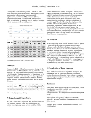 Machine	Learning	Class	in	Nov	2016	
	 6	
Turning off an adaptive learning rate as a default, we tested a
group of learning rate hyperparameters: learning rate, learning
rate annealing and momentum. Also, varying L2
regularization, we obtained all MAEs below 1190 and
compared them to the MAEs above 1190 in the preceding
phase. In conclusion, we achieved 1168.88 as shown in Figure
6-6, the minimum MAE out of 21 entries.
Figure 6-6 Hyperparameters on the Learning Rate Phase
6.3 Analysis
As shown in Table 6-1 Final hyperparameters Setting, for the
minimum 1,168.88 MAE on the test data set, we trained a final
model on 188,255 examples, after removing 63 outliers from
188,318 records. The data consisted of 1,190 attributes: 1,176
Boolean attributes by1-of-k-encoding from the original 116
categorical attributes and 14 continuous attributes, with the
optimal setting of hyperparameters, which is selected across
the phases.
Table 6-1 Final Hyperparameters’ Setting
7. Discussion and Future Work
We didn’t realize that a single node H2O cluster on Intel Core
i5 of our main computer would take about 15 hours for
training of a single deep neural network model at which a
number of neurons are 1,000 in two layers, a learning rate is
0.0001, and a number of epochs are 100 on 188,255 examples
and 1,190 attributes. It meant that we could not increase the
number of neurons and layers because of a lack of
computational capacity. More importantly, as one of the
golden rules when participating in Kaggle competition we
wanted to apply “Gradient Boosting (Stacking)”, one of the
ensemble methods, to this problem. However, our
experimental environment in a single node cluster on Intel
Core i5 didn’t allow us to experiment it because of a
computational power. For future work, it might be much better
to use Gradient Boosting having multiple deep neural network
models getting along with other models on a multi-node
cluster for some complex problem.
8. Conclusion
With a single deep neural network model to which we applied
a group of hyperparameters settings and pre-processing
techniques such as 1-of-k-encoding and removing outliers
through the four phases of the activation, architecture, outliers
and epochs as well as learning rate including regularization,
we tried to solve Allstate claims severity on the Kaggle
competition, resulting in our minimum MAE. Even though we
didn’t beat the top MAE of 1,098 as of Nov 21, 2016, we
achieved a MAE of 1,168.88 with our solution and methods on
a single-node H2O cluster having a limited computing power.
As this project progressed, we learned a lot so that this work
plays a significant role of our future research.
9. Contribution of Team Members
Steve and Bohao mainly focus on problem description, the
related work, data set exploration and some experiments
together. Gonsoo was the project leader and was a key player
in doing pre-processing techniques, the solution and methods,
experiments and analysis.
References
Arno Candel, Viraj Parmar, Erin LeDell, Anisha Arora (2016).
Deep Learning with H2O. Available from
http://h2o2016.wpengine.com/wp-
content/themes/h2o2016/images/resources/DeepLearningBook
let.pdf
H2O.ai (2016). H2O package in R (Version 3.10.0.8)
[Software]. Available from https://www.kaggle.com/c/allstate-
claims-severity
Joshua F. Wiley (2016). R Deep Learning Essentials. Packt
Publishing Ltd.
 