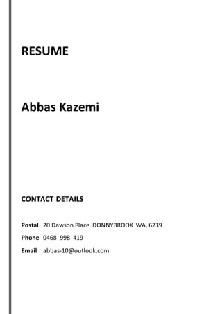 RESUME
Abbas Kazemi
CONTACT DETAILS
Postal 20 Dawson Place DONNYBROOK WA, 6239
Phone 0468 998 419
Email abbas-10@outlook.com
 