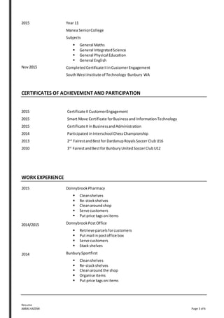 Resume
ABBAS KAZEMI Page 3 of 4
2015
Nov 2015
Year 11
Manea SeniorCollege
Subjects
 General Maths
 General IntegratedScience
 General Physical Education
 General English
Completed Certificate IIinCustomerEngagement
SouthWestInstitute of Technology Bunbury WA
CERTIFICATES OF ACHIEVEMENT AND PARTICIPATION
2015
2015
2015
2014
2013
2010
Certificate IICustomerEngagement
Smart Move Certificate forBusinessand Information Technology
Certificate IIinBusinessandAdministration
Participated inInterschool ChessChampionship
2nd
FairestandBestfor DardanupRoyalsSoccer ClubU16
3rd
FairestandBestfor BunburyUnitedSoccerClubU12
WORK EXPERIENCE
2015
2014/2015
2014
DonnybrookPharmacy
 Cleanshelves
 Re-stockshelves
 Cleanaroundshop
 Serve customers
 Put price tagson items
DonnybrookPostOffice
 Retrieve parcelsforcustomers
 Put mail inpostoffice box
 Serve customers
 Stack shelves
BunburySportfirst
 Cleanshelves
 Re-stockshelves
 Cleanaroundthe shop
 Organise items
 Put price tagson items
 