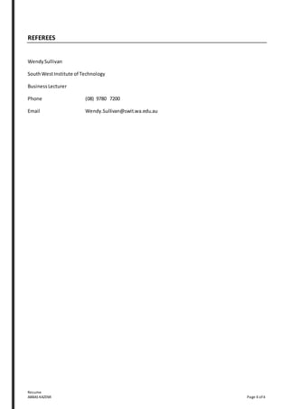 Resume
ABBAS KAZEMI Page 4 of 4
REFEREES
WendySullivan
SouthWestInstitute of Technology
Business Lecturer
Phone (08) 9780 7200
Email Wendy.Sullivan@swit.wa.edu.au
 