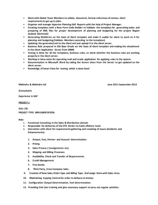 • Work with Global Team Members to collate, document, format references of various client
requirementsto get up to date.
• Organise and manage Hyperion Planning-SAP Reports with the help of Project Manager.
• Creating templates with a New Form Code Builder to Validate the templates for generating codes and
preparing of XML files for proper development of planning and budgeting for the project Region
Zealand (Denmark)
• Generating Webforms on the basis of client template and make it usable for client to work on it for
planning and budgeting.(Validate Members according to the templates)
• Updating the generated xml to the client xml and upload it in the client server.
• Business Rule prepared in ESS Base Oracle on the basis of client template and making the attachment
in the client Application Server from DBMS
• Testing is done for all the templates, business rules, to check whether the business rules are working
properly in the client server.
• Working in lotus notes for operating mail and oracle application for applying rules in the system.
• Documentation in Microsoft Word by taking the Screen shots from the Server to get updated on the
client server.
• Knowledge of Smart View for testing which is done Excel
Mahindra & Mahindra ltd June 2011-September 2012
(Consultant)
Experience in SAP
PROJECT-1
SVIL LTD:
PROJECT TYPE: IMPLEMENTATION.
Role:
1. Functional Consulting in the Sales & Distribution domain
2. Responsible for deliveries of the OTC (Order-to-Cash) offshore team
3. Interaction with client for requirementsgathering and resolving of issues (Incidents and
Enhancements):
1. Output, Text, Partner and Account Determination
2. Pricing
3. Sales Process ( Consignments etc)
4. Shipping and Billing Processes
5. Availability Check and Transfer of Requirements
6. Credit Management
7. Free Goods.
8. Third Party, Cross Company Sales
9. Creation of New Sales Order Type and Billing Type. And assign them with Sales Area.
10. Maintaining Copying Control for order to delivery to Invoice.
11. Configuration Output Determination, Text Determination.
13. Providing End User training and give necessary support to carry out regular activities.
 