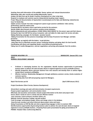 Assisting them with information of the available finance options and relevant documentation
Maintaining daily sales records and sending daily/weekly reports.
Analyse the data from sap for dealer’s business development on a day to day basis.
Respond to employee and customer queries independently by giving proper support.
Proper filing and documentation of inputs/client record/outputs etc for Sales and Marketing related Service
issue for Dealership.
Update process manuals from data management system to get customer satisfaction index and key
performance report for eastern zone
Preparing MIS for the Eastern Zone to get better service for the customer.
Should exhibit client focused and customer sensitive service behaviour
Works independently and seeks guidance of DGM ZONAL HEAD SERVICE for the concern open and their closure.
Getting the data from SAP R/3 by various transaction code and tables for daily reports for service and sales.
Making Marketing campaigns for the Dealers (product launch)
Making Presentation for the customers knowledge with the help of Customer Care Manager and Sales
personnel
Making follow up regularly with the dealers to get job done
Using Sales force to effectively carryout various marketing initiatives and giving data’s for their benefit.
Coordinating with clients and organizing Dealers meet/dinners/marketing events.
Taking Care of reseller Management, contract negotiations and pricing and proposals from the vendors.
CEASEFIRE INDUSTRIES LTD BANGALORE (January 2011- June
2011)
BUSINESS DEVELOPMENT MANAGER
 Proficient in developing business for the organization, identify business opportunities & generating
business plans to achieve the same & locate clients in targeted segments to secure profitable business
 Identify prospective clients, generate business from new accounts and develop them to achieve higher
market share/ consistent profitability.
 Effective Customer Relationship Management through satisfactory customer service, timely resolution of
customer queries.
 Extracting data from SAP and preparing reports for Managers.
Skytel Tele-Services pvt ltd (April 2 009-January 2011)
Project Coordinator (Client Service, Business Development)
Attend client meetings and assist with determination of project requirements
Prepare project organization and communication charts
Effectively and accurately communicate relevant project information to the client and project team
Ensure clients’ needs are met in a timely and cost effective manner
Issue Contracts, Lettersof Intent, Purchase Orders, etc.
Maintain Contract Execution Tracking Log with vendors
Track & manage contemplated change notices and change orders in the database.
Keep the team members and othersinformed about project status and issues.
Giving Presentation on PHP My SQL and other programming Language to client to maintain CRM
Identify business opportunities & generating business plans to achieve the same & locate clients in targeted
segments to secure profitable business , Preparing Power point presentation for giving presentation.ie IP
PHONES –Headset-Video Conferencing Material.
 