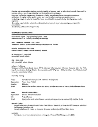 Planning and conceptualizing various strategies to achieve business goals for sales aimed towards the growth in
business volumes as well as profitability in order to achieve the set targets.
Dexterous in effective management of customer relation operations and ensuring maximum customer
satisfaction through providing quality service and ensuring adherence to service quality norms.
Conducting analysis to get a fair idea of the latest trends to achieve goals including identifying new market
segments.
Generating reportsfor the sales order and coordinating reportsin excel and preparing power point for
presentation.
Coordinating with vendors for payments.
EEDDUUCCAATTIIOONNAALL QQUUAALLIIFFIICCAATTIIOONNSS
International English Language Testing System - 2010
British Council/IELTS Australia/University of Cambridge
M.B.A. Marketing & Finance – 2007 -2009
The Eastern Institute for Integrated Learning in Management, Kolkata
Bachelor in Commerce 2003-2006
Prafulla Chandra College, Calcutta University, Kolkata
ISC (Commerce) – 2001-2003
Better High School, Kolkata
ICSE – 2000-2001
Holy Home High School, Kolkata
Software Proficiency
Windows & DOS, Word, Excel, Access, PPT & Internet, Tally, Fact, Ace, Advanced Accounts, Sales Tax /VAT,
Payroll, Investments, Banking, Effective Communication, with “A” grade – 2007, Certificate from The Institute of
Computer Accountants, Kolkata
Internship Training
Project Market orientation ,research and brand development
Organisation Power Horse Pvt Ltd
Duration 2 Months
Details Meeting the retailers ,restaurants ,stores to make awareness of energy drink and power horse
Project Vehicle Tracking Device
Organisation Simocco Telecommunications
Role Project Trainee
Details Meeting the construction houses, promoters to present our product, vehicle tracking device
Research Projects
 Completed a Green Research Project in the Field of Green Standards on Integrated ISO Standards, submitted
to Hindustan Petroleum Ltd
 Completed a Research Project on Consumer Behaviour on Behaviour Of Food Giant Users.
Accolades
 Participated in an International Seminar on Integrated Financial Risk Management in 2009.
 