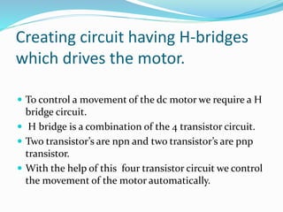 Creating circuit having H-bridges
which drives the motor.
 To control a movement of the dc motor we require a H
bridge circuit.
 H bridge is a combination of the 4 transistor circuit.
 Two transistor’s are npn and two transistor’s are pnp
transistor.
 With the help of this four transistor circuit we control
the movement of the motor automatically.
 