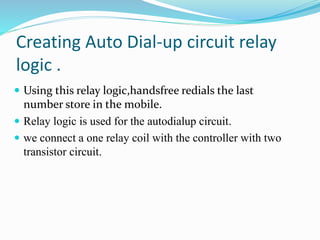 Creating Auto Dial-up circuit relay
logic .
 Using this relay logic,handsfree redials the last
number store in the mobile.
 Relay logic is used for the autodialup circuit.
 we connect a one relay coil with the controller with two
transistor circuit.
 