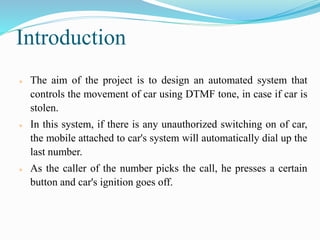 Introduction
 The aim of the project is to design an automated system that
controls the movement of car using DTMF tone, in case if car is
stolen.
 In this system, if there is any unauthorized switching on of car,
the mobile attached to car's system will automatically dial up the
last number.
 As the caller of the number picks the call, he presses a certain
button and car's ignition goes off.
 